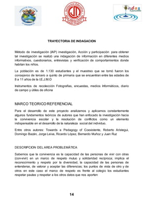 TRAYECTORIA DE INDAGACION 
Método de investigación (IAP) investigación, Acción y participación para obtener 
tal investigación se realizó una indagación de información en diferentes medios 
informativos, cuestionarios, entrevistas y verificación de comportamientos donde 
habitan los niños. 
La población es de 1.130 estudiantes y el muestreo que se tomó fueron los 
consejeros de tercero a quinto de primaria que se encuentran entre las edades de 
8 a 11 años de la I.E.J.M.O 
Instrumentos de recolección Fotografías, encuestas, medios Informáticos, diario 
de campo y útiles de oficina 
MARCO TEORICO REFERENCIAL 
Para el desarrollo de este proyecto analizamos y aplicamos constantemente 
algunos fundamentos teóricos de autores que han enfocado la investigación hacia 
la convivencia escolar y la resolución de conflictos como un elemento 
indispensable en el desarrollo de la naturaleza social del individuo. 
Entre otros autores: Towards a Pedagogy of Coexistente, Roberto Arístegui, 
Domingo Bazán, Jorge Leiva, Ricardo López, Bernardo Muñoz y Juan Ruz 
DESCRIPCION DEL AREA PROBLEMÁTICA 
Sabemos que la convivencia es la capacidad de las personas de vivir con otras 
(con-vivir) en un marco de respeto mutuo y solidaridad recíproca; implica el 
reconocimiento y respeto por la diversidad, la capacidad de las personas de 
entenderse, de valorar y aceptar las diferencias; los puntos de vista de otro y de 
otros en este caso el marco de respeto es frente al colegio los estudiantes 
respetar pautas y respetar a los otros datos que nos aporten 
14 
 