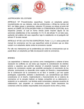 15 
JUSTIFICACION DEL ESTUDIO 
ARTICULO 15º Procedimientos específicos: Cuando un estudiante genere 
incumplimientos de sus deberes, viole las prohibiciones o infrinja las normas del 
M.C. por faltas graves o gravísimas, entonces: El proceso se reduce al envío del 
alumno al COMITE DE EVALUACION PARA LA CONVIVENCIA (CEPCON), de la 
respectiva jornada, el cual en forma directa podrá imponer alguna de las 
sanciones establecidas en los numerales 4 ó 5 ó 6, del artículo 14, en todo caso, 
partiendo del análisis del caso específico bajo lo establecido en el parágrafo del 
artículo 8° de este manual. 
ARTICULO 16º DE LAS FALTAS ESPECÍFICAS. Punto 1, 2, y 3 estos puntos del 
manual de convivencia son los que especifican sobre el proceso que se debe 
cumplir si un estudiante atenta contra la convivencia escolar 
Por ello nos interesamos por la problemática por evitar las consecuencias que se 
puede llevar un estudiante por falta de educación sobre la convivencia. 
INTERES 
Las expectativas e intereses que tuvimos como investigadores a obtener el tema 
resolución de conflictos es una tarea que requiere la consideración de distintos 
actores y aspectos que permitan alcanzar el propósito buscado: instaurar el 
sistema de convivencia escolar que posibilite acompañar el crecimiento de los 
niños/as, promoviendo su desarrollo como sujetos de Derecho y responsabilidad 
De la construcción de la convivencia no es fácil, ni sencilla y por eso queda 
postergado, suspendido, olvidado o abandonado. Las características que deben 
considerarse en el diseño, implementación y funcionamiento de un sistema de 
convivencia en la escuela implican un trabajo compartido en su elaboración y 
sostenido en su aplicación. Las familias serán convocadas a alcanzar acuerdos de 
colaboración, que proyecten un compromiso común. Serán necesarios los 
consensos entre los adultos responsables de la educación de los niños y niñas. 
 