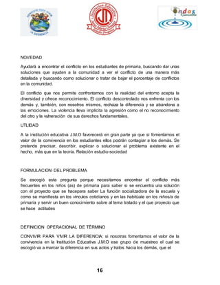 16 
NOVEDAD 
Ayudará a encontrar el conflicto en los estudiantes de primaria, buscando dar unas 
soluciones que ayuden a la comunidad a ver el conflicto de una manera más 
detallada y buscando como solucionar o tratar de bajar el porcentaje de conflictos 
en la comunidad. 
El conflicto que nos permite confrontarnos con la realidad del entorno acepta la 
diversidad y ofrece reconocimiento. El conflicto descontrolado nos enfrenta con los 
demás y, también, con nosotros mismos, rechaza la diferencia y se abandona a 
las emociones. La violencia lleva implícita la agresión como el no reconocimiento 
del otro y la vulneración de sus derechos fundamentales. 
UTLIDAD 
A la institución educativa J.M.O favorecerá en gran parte ya que si fomentamos el 
valor de la convivencia en los estudiantes ellos podrán contagiar a los demás. Se 
pretende precisar, describir, explicar o solucionar el problema existente en el 
hecho, más que en la teoría. Relación estudio-sociedad 
FORMULACION DEL PROBLEMA 
Se escogió esta pregunta porque necesitamos encontrar el conflicto más 
frecuentes en los niños (as) de primaria para saber si se encuentra una solución 
con el proyecto que se hacepara saber La función socializadora de la escuela y 
como se manifiesta en los vínculos cotidianos y en las habitúale en los niños/a de 
primaria y servir un buen conocimiento sobre al tema tratado y el que proyecto que 
se hace actitudes 
DEFINICION OPERACIONAL DE TÉRMINO 
CONVIVIR PARA VIVIR LA DIFERENCIA: si nosotras fomentamos el valor de la 
convivencia en la Institución Educativa J.M.O ese grupo de muestreo el cual se 
escogió va a marcar la diferencia en sus actos y tratos hacia los demás, que el 
 
