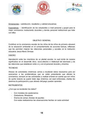 Dimensiones – satisfacción, resultados y calidad educativas 
Expectativas – identificación de los estudiantes a nivel personal y grupal para la 
mejor convivencia involucrando docentes y demás personal institucional que trate 
con ellos 
OBJETIVO GENERAL 
Contribuir en la convivencia escolar de los niños de los niños de primaria atravesó 
de la educación ambiental en el comportamiento de acciones lúdicas, reflexivas 
que les permitan mejorar las relaciones personales y sociales en la institución 
educativa Jesús María Ormaza 
18 
DISEÑO 
Interrelación entre los miembros de un plantel escolar, la cual incide de manera 
significativa en el desarrollo ético, socio-afectivo e intelectual del alumnado y de 
las relaciones que establecen entre sí y con el personal docente y directivo. 
TECNICAS 
Atravez de actividades dinámicas vamos a recolectar datos necesarios para así 
acercarnos a las problemáticas que se están presentando que afectan la 
convivencia, siempre en las actividades a realizar al tener en cuenta que son niños 
de quinto todavía se puede tratar algo dinámico, así sean entrevistas, charlas les 
daremos la participación y que atraves del juego puedan aprender. 
INSTRUMENTOS 
¿Con que se recolectan los datos? 
- Con modelos de cuestionarios 
- Grabadoras, filmadoras 
- Diarios de campo, libretas de apuntes 
Con estas realizaremos las observaciones hechas en cada actividad 
 
