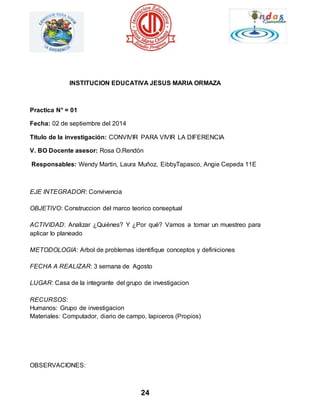 INSTITUCION EDUCATIVA JESUS MARIA ORMAZA 
24 
Practica N° = 01 
Fecha: 02 de septiembre del 2014 
Titulo de la investigación: CONVIVIR PARA VIVIR LA DIFERENCIA 
V. BO Docente asesor: Rosa O.Rendón 
Responsables: Wendy Martin, Laura Muñoz, EibbyTapasco, Angie Cepeda 11E 
EJE INTEGRADOR: Convivencia 
OBJETIVO: Construccion del marco teorico conseptual 
ACTIVIDAD: Analizar ¿Quiénes? Y ¿Por qué? Vamos a tomar un muestreo para 
aplicar lo planeado 
METODOLOGIA: Arbol de problemas identifique conceptos y definiciones 
FECHA A REALIZAR: 3 semana de Agosto 
LUGAR: Casa de la integrante del grupo de investigacion 
RECURSOS: 
Humanos: Grupo de investigacion 
Materiales: Computador, diario de campo, lapiceros (Propios) 
OBSERVACIONES: 
 