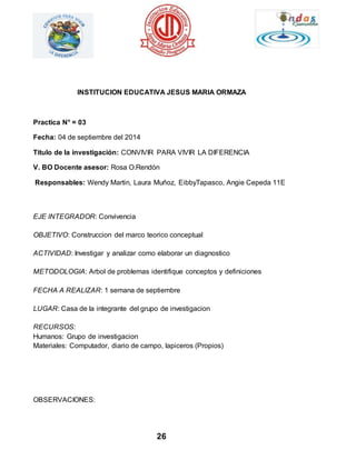 INSTITUCION EDUCATIVA JESUS MARIA ORMAZA 
26 
Practica N° = 03 
Fecha: 04 de septiembre del 2014 
Titulo de la investigación: CONVIVIR PARA VIVIR LA DIFERENCIA 
V. BO Docente asesor: Rosa O.Rendón 
Responsables: Wendy Martin, Laura Muñoz, EibbyTapasco, Angie Cepeda 11E 
EJE INTEGRADOR: Convivencia 
OBJETIVO: Construccion del marco teorico conceptual 
ACTIVIDAD: Investigar y analizar como elaborar un diagnostico 
METODOLOGIA: Arbol de problemas identifique conceptos y definiciones 
FECHA A REALIZAR: 1 semana de septiembre 
LUGAR: Casa de la integrante del grupo de investigacion 
RECURSOS: 
Humanos: Grupo de investigacion 
Materiales: Computador, diario de campo, lapiceros (Propios) 
OBSERVACIONES: 
 