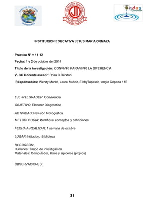 INSTITUCION EDUCATIVA JESUS MARIA ORMAZA 
31 
Practica N° = 11-12 
Fecha: 1 y 2 de octubre del 2014 
Titulo de la investigación: CONVIVIR PARA VIVIR LA DIFERENCIA 
V. BO Docente asesor: Rosa O.Rendón 
Responsables: Wendy Martin, Laura Muñoz, EibbyTapasco, Angie Cepeda 11E 
EJE INTEGRADOR: Convivencia 
OBJETIVO: Elaborar Diagnostico 
ACTIVIDAD: Revisión bibliográfica 
METODOLOGIA: Identifique conceptos y definiciones 
FECHA A REALIZAR: 1 semana de octubre 
LUGAR: Intitucion, Biblioteca 
RECURSOS: 
Humanos: Grupo de investigacion 
Materiales: Computador, libros y lapiceros (propios) 
OBSERVACIONES: 
 