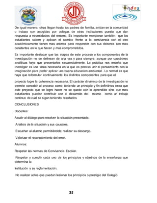 De igual manera, otras llegan hasta los padres de familia, anidan en la comunidad 
o incluso son acogidas por colegas de otras instituciones puesto que dan 
respuesta a necesidades del entorno. Es importante mencionar también que los 
estudiantes saben y aplican el cambio frente a la convivencia con el otro 
académicamente tienen mas animos para responder con sus deberes son mas 
constantes en lo que hacen y mas comprometidos. 
Es importante destacar que las etapas de este proceso o los componentes de la 
investigación no se delinean de una vez y para siempre, aunque por cuestiones 
analíticas haya que presentarlos secuencialmente. La práctica nos enseña que 
investigar es una tarea necesaria en la que es preciso unir el pensamiento con la 
imaginación para poder aplicar una buena educacion ambiental . Lo normal es que 
haya que reformular continuamente los distintos componentes para que el 
proyecto logre la coherencia necesaria. El carácter dinámico de la investigación no 
permite concebir al proceso como teniendo un principio y fin definitivos osea que 
este proyecto que se logro hacer no se quede con lo aprendido sino que mas 
estudiantes puedan contribuir con el desarrollo del mismo como un trabajo 
continuo de cual se sigan teniendo resultados 
35 
CONCLUSIONES 
Docentes: 
Acudir al diálogo para resolver la situación presentada. 
Análisis de la situación y sus causales. 
Escuchar al alumno permitiéndole realizar su descargo. 
Valorizar el reconocimiento del error. 
Alumnos: 
Respetar las normas de Convivencia Escolar. 
Respetar y cumplir cada uno de los principios y objetivos de la enseñanza que 
determina la 
Institución y su reglamentación. 
No realizar actos que puedan lesionar los principios o prestigio del Colegio 
 