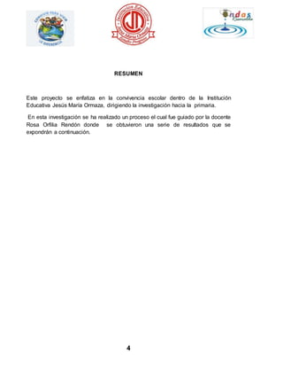 RESUMEN 
Este proyecto se enfatiza en la convivencia escolar dentro de la Institución 
Educativa Jesús María Ormaza, dirigiendo la investigación hacia la primaria. 
En esta investigación se ha realizado un proceso el cual fue guiado por la docente 
Rosa Orfilia Rendón donde se obtuvieron una serie de resultados que se 
expondrán a continuación. 
4 
 