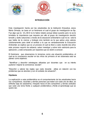 INTRODUCCIÓN 
Esta investigación hecha por las estudiantes de la Institución Educativa Jesús 
María Ormaza, se basa en un fenómeno el cual el grupo de investigación se fija. 
Fue algo que la I.E.J.M.O no lo había notado porque talvez sucedía pero no se le 
brindaba la importancia que requiere por ello el grupo de investigación decidió 
tomarlo y darle soluciones a través de la educación ambiental lo cual no es sola la 
que habla de la ciencia y biología sino también es la que aplica unos valores 
cotidianamente para darle el sentido a lo que es verdaderamente la Educación 
Ambiental, se explica que es un proceso el cual se llevó a cabo durante dos años 
este proceso requirió de esfuerzo, saber investigar y sobre todo sabiduría para la 
aplicación, y está compuesto por aspectos que se darán a conocer. 
El fenómeno que observamos lo tomamos como una situación problemática, el 
cual es la convivencia escolar en los niños de primaria al ver observado esto se 
planeó como objetivos: 
"Identificar y describir estrategias utilizadas por docentes que en su intento 
pudieron mejorar la convivencia escolar". 
"Describir y valorar las reglas que cada docente utiliza en relación con los 
problemas que se abordan y con el contexto de actuación". 
5 
Hipótesis 
La explicación a esta problemática es el comportamiento de los estudiantes hacia 
sus compañeros, docentes y demás personas que tratan con cada uno de ellos, se 
enfrenta baja de autoestima, irrespeto hacia el otro compañero y demás actitudes 
que cada uno toma frente a cualquier problemática y frente al aprendizaje que se 
quiere dar. 
 