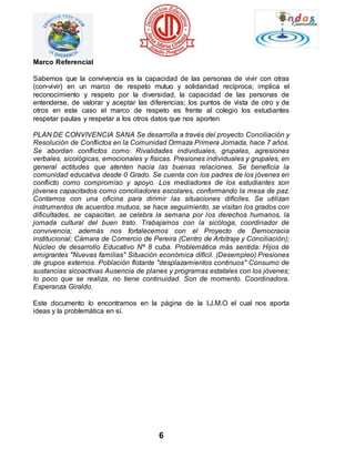 6 
Marco Referencial 
Sabemos que la convivencia es la capacidad de las personas de vivir con otras 
(con-vivir) en un marco de respeto mutuo y solidaridad recíproca; implica el 
reconocimiento y respeto por la diversidad, la capacidad de las personas de 
entenderse, de valorar y aceptar las diferencias; los puntos de vista de otro y de 
otros en este caso el marco de respeto es frente al colegio los estudiantes 
respetar pautas y respetar a los otros datos que nos aporten 
PLAN DE CONVIVENCIA SANA Se desarrolla a través del proyecto Conciliación y 
Resolución de Conflictos en la Comunidad Ormaza Primera Jornada, hace 7 años. 
Se abordan conflictos como: Rivalidades individuales, grupales, agresiones 
verbales, sicológicas, emocionales y físicas. Presiones individuales y grupales, en 
general actitudes que atenten hacia las buenas relaciones. Se beneficia la 
comunidad educativa desde 0 Grado. Se cuenta con los padres de los jóvenes en 
conflicto como compromiso y apoyo. Los mediadores de los estudiantes son 
jóvenes capacitados como conciliadores escolares, conformando la mesa de paz. 
Contamos con una oficina para dirimir las situaciones difíciles. Se utilizan 
instrumentos de acuerdos mutuos, se hace seguimiento, se visitan los grados con 
dificultades, se capacitan, se celebra la semana por los derechos humanos, la 
jornada cultural del buen trato. Trabajamos con la sicóloga, coordinador de 
convivencia; además nos fortalecemos con el Proyecto de Democracia 
institucional; Cámara de Comercio de Pereira (Centro de Arbitraje y Conciliación); 
Núcleo de desarrollo Educativo Nº 8 cuba. Problemática más sentida: Hijos de 
emigrantes "Nuevas familias" Situación económica difícil. (Desempleo) Presiones 
de grupos externos. Población flotante "desplazamientos continuos" Consumo de 
sustancias sicoactivas Ausencia de planes y programas estatales con los jóvenes; 
lo poco que se realiza, no tiene continuidad. Son de momento. Coordinadora. 
Esperanza Giraldo. 
Este documento lo encontramos en la página de la I.J.M.O el cual nos aporta 
ideas y la problemática en sí. 
 