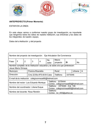 7 
ANTEPROYECTO (Primer Momento) 
ESTAR EN LA ONDA 
En esta etapa vamos a conformar nuestro grupo de investigación, es importante 
que tengamos todos los datos de nuestra institución, sus directivas y los datos de 
los integrantes de nuestro equipo. 
Datos del a Institución y del proyecto 
Nombre del proyecto de investigación: Eje Articulador De Convivencia 
Fase: 1 2 3 4 
No 
sabe 
Macro 
proyecto 
Si 
No 
Nombre completo de la institución educativa y la sede a la que pertenecen: 
Jesus Maria Ormaza 
Municipio: Pereira-Risaralda Rural: Urbana: x 
Dirección: Crra 22 Bis #75-00 B Cuba Teléfono: 3373046 
E-mail de la institución: colegioormaza66@hotmail.com 
Nombre del rector: Luis Eduardo Montoya 
Teléfono: 3378444 
Correo: colegioormaza66@hotmail.com 
Nombre del coordinador: Liliana Duque 
Teléfono: 3373046 – Ext. 106 
Correo: colegioormaza66@hotmail.com 
Nombre del docente: Rosa Rendón 
Teléfono: 
Correo: ror_655@yahoo.es 
 