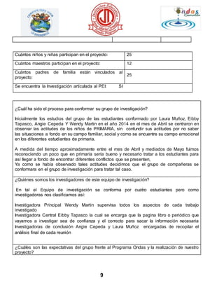 Cuántos niños y niñas participan en el proyecto: 25 
Cuántos maestros participan en el proyecto: 12 
Cuántos padres de familia están vinculados al 
proyecto: 
9 
25 
Se encuentra la Investigación articulada al PEI: SI 
¿Cuál ha sido el proceso para conformar su grupo de investigación? 
Inicialmente los estudios del grupo de las estudiantes conformado por Laura Muñoz, Eibby 
Tapasco, Angie Cepeda Y Wendy Martin en el año 2014 en el mes de Abril se centraron en 
observar las actitudes de los niños de PRIMARIA, sin confundir sus actitudes por no saber 
las situaciones a fondo en su campo familiar, social y como se encuentre su campo emocional 
en los diferentes estudiantes de primaria. 
A medida del tiempo aproximadamente entre el mes de Abril y mediados de Mayo fuimos 
reconociendo un poco que en primaria sería bueno y necesario tratar a los estudiantes para 
así llegar a fondo de encontrar diferentes conflictos que se presenten, 
Ya como se había observado tales actitudes decidimos que el grupo de compañeras se 
conformara en el grupo de investigación para tratar tal caso. 
¿Quiénes somos los investigadores de este equipo de investigación? 
En tal el Equipo de investigación se conforma por cuatro estudiantes pero como 
investigadoras nos clasificamos así: 
Investigadora Principal Wendy Martin supervisa todos los aspectos de cada trabajo 
investigado 
Investigadora Central Eibby Tapasco la cual se encarga que la pagina libro o periódico que 
vayamos a investigar sea de confianza y el correcto para sacar la información necesaria 
Investigadoras de conclusión Angie Cepeda y Laura Muñoz encargadas de recopilar el 
análisis final de cada reunión 
¿Cuáles son las expectativas del grupo frente al Programa Ondas y la realización de nuestro 
proyecto? 
 