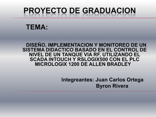PROYECTO DE GRADUACION
DISEÑO, IMPLEMENTACION Y MONITOREO DE UN
SISTEMA DIDACTICO BASADO EN EL CONTROL DE
NIVEL DE UN TANQUE VIA RF, UTILIZANDO EL
SCADA INTOUCH Y RSLOGIX500 CON EL PLC
MICROLOGIX 1200 DE ALLEN BRADLEY
TEMA:
Integreantes: Juan Carlos Ortega
Byron Rivera
 