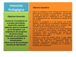 Intención                     Objetivos Específicos
    Pedagógica                  Inducir al estudiante a evitar el plagio de la internet sino
                                 lograr que se convierta en un investigador con la ayuda
                                 de estas herramientas dirigidas por el docente con
   Objetivos Generales           metodologías web 2.0. explicando su uso y apoyados
                                 por el departamento de Investigación y sistemas de la
                                 universidad.
 Involucrar al estudiante en    Motivar al estudiante y a los grupos con temas
   su propio aprendizaje.        objetivos, distribuidos por el docente o propuestos por
     Desarrollar material        ellos dentro del ámbito local rural o nacional sobre
didáctico para la enseñanza      contextos reales de la asignatura que los ocupe.
                                Generar orientación vía blogs de otros textos diseñados
    de las disciplinas y/o       por el docente y otros autores reconocidos, donde
  asignaturas del programa       encontraran videos y fotografías que motiven tal
       de forma virtual.         investigación para lograr el objetivo al adquirir
                                 conocimientos mas reales.
 Fomentar en el estudiante
                                Motivar a través del medio virtual a que hagan
    la responsabilidad, la       investigaciones de campo y aplicar sus habilidades en
        autodisciplina.          sistemas tipo web 2.0 o posteriores para el
Hacer uso de las tecnologías     desarrollo, presentación evaluación de los temas o
                                 proyectos aprobados e insertados por el docente y
   masivas de información.       revelados por el estudiante.
 