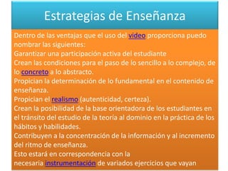 Estrategias de Enseñanza
Dentro de las ventajas que el uso del video proporciona puedo
nombrar las siguientes:
Garantizar una participación activa del estudiante
Crean las condiciones para el paso de lo sencillo a lo complejo, de
lo concreto a lo abstracto.
Propician la determinación de lo fundamental en el contenido de
enseñanza.
Propician el realismo (autenticidad, certeza).
Crean la posibilidad de la base orientadora de los estudiantes en
el tránsito del estudio de la teoría al dominio en la práctica de los
hábitos y habilidades.
Contribuyen a la concentración de la información y al incremento
del ritmo de enseñanza.
Esto estará en correspondencia con la
necesaria instrumentación de variados ejercicios que vayan
 