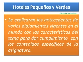 Hoteles Pequeños y Verdes
                          Actividad Escolar de Aula



• Se explicaran los antecedentes de
  varios alojamientos vigentes en el
  mundo con las características del
  tema para dar cumplimiento con
  los contenidos específicos de la
  asignatura.
 