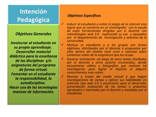 Intención                     Objetivos Específicos
    Pedagógica                  Inducir al estudiante a evitar el plagio de la internet sino
                                 lograr que se convierta en un investigador con la ayuda
                                 de estas herramientas dirigidas por el docente con
   Objetivos Generales           metodologías web 2.0. explicando su uso y apoyados
                                 por el departamento de Investigación y sistemas de la
                                 universidad.
 Involucrar al estudiante en    Motivar al estudiante y a los grupos con temas
   su propio aprendizaje.        objetivos, distribuidos por el docente o propuestos por
     Desarrollar material        ellos dentro del ámbito local rural o nacional sobre
didáctico para la enseñanza      contextos reales de la asignatura que los ocupe.
                                Generar orientación vía blogs de otros textos diseñados
    de las disciplinas y/o       por el docente y otros autores reconocidos, donde
  asignaturas del programa       encontraran videos y fotografías que motiven tal
       de forma virtual.         investigación para lograr el objetivo al adquirir
                                 conocimientos mas reales.
 Fomentar en el estudiante
                                Motivar a través del medio virtual a que hagan
    la responsabilidad, la       investigaciones de campo y aplicar sus habilidades en
        autodisciplina.          sistemas tipo web 2.0 o posteriores para el desarrollo,
Hacer uso de las tecnologías     presentación evaluación de los temas o proyectos
                                 aprobados e insertados por el docente y revelados por el
   masivas de información.       estudiante.
 