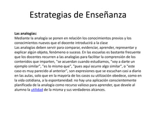Estrategias de Enseñanza
Las analogías:
Mediante la analogía se ponen en relación los conocimientos previos y los
conocimientos nuevos que el docente introducirá a la clase
Las analogías deben servir para comparar, evidenciar, aprender, representar y
explicar algún objeto, fenómeno o suceso. En las escuelas es bastante frecuente
que los docentes recurren a las analogías para facilitar la comprensión de los
contenidos que imparten, "se acuerdan cuando estudiamos, "voy a darte un
ejemplo similar", "es lo mismo que", "pues aquí ocurre algo similar", o "este
caso es muy parecido al anterior", son expresiones que se escuchan casi a diario
en las aulas, solo que en la mayoría de los casos su utilización obedece, como en
la vida cotidiana, a la espontaneidad: no hay una aplicación conscientemente
planificada de la analogía como recurso valioso para aprender, que devele al
alumno la utilidad de la misma y sus verdaderos alcances.
 