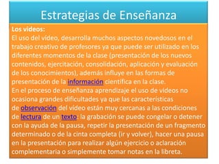 Estrategias de Enseñanza
Los videos:
El uso del vídeo, desarrolla muchos aspectos novedosos en el
trabajo creativo de profesores ya que puede ser utilizado en los
diferentes momentos de la clase (presentación de los nuevos
contenidos, ejercitación, consolidación, aplicación y evaluación
de los conocimientos), además influye en las formas de
presentación de la información científica en la clase.
En el proceso de enseñanza aprendizaje el uso de videos no
ocasiona grandes dificultades ya que las características
de observación del vídeo están muy cercanas a las condiciones
de lectura de un texto: la grabación se puede congelar o detener
con la ayuda de la pausa, repetir la presentación de un fragmento
determinado o de la cinta completa (ir y volver), hacer una pausa
en la presentación para realizar algún ejercicio o aclaración
complementaria o simplemente tomar notas en la libreta.
 