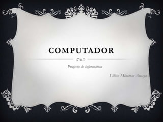 COMPUTADOR
  Proyecto de informatica

                            Lilian Minottas Amaya
 