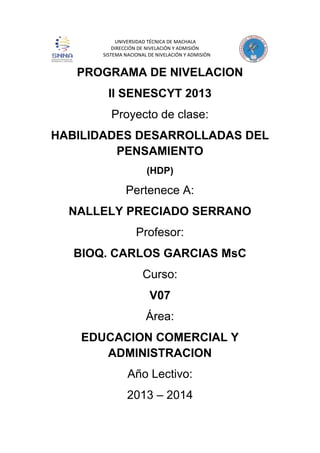 UNIVERSIDAD TÉCNICA DE MACHALA
DIRECCIÓN DE NIVELACIÓN Y ADMISIÓN
SISTEMA NACIONAL DE NIVELACIÓN Y ADMISIÓN

PROGRAMA DE NIVELACION
II SENESCYT 2013
Proyecto de clase:
HABILIDADES DESARROLLADAS DEL
PENSAMIENTO
(HDP)

Pertenece A:
NALLELY PRECIADO SERRANO
Profesor:
BIOQ. CARLOS GARCIAS MsC
Curso:
V07
Área:
EDUCACION COMERCIAL Y
ADMINISTRACION
Año Lectivo:
2013 – 2014

 