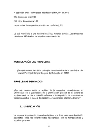 N población total: 10,000 casos tratados en el HPGDR en 2010

ME: Margen de error 0.05

NC: Nivel de confianza 1.96

p=porcentaje de respuestas (mediciones confiables) 0.5



Lo cual representa a una muestra de 333.33 historias clínicas .Decidimos más
bien tomar 995 de ellas para realizar nuestro estudio.




FORMULACIÓN DEL PROBLEMA


   ¿De qué manera incidió la patología hemodinámica en la casuística del
   Hospital Provincial General Docente de Riobamba en 2010?



PROBLEMAS DERIVADOS


¿De qué manera incide el análisis de la casuística hemodinámica en
Chimborazo en la justificación de la planificación general de la carrera de
equipos Médicos de la UNIDEC referente a la adquisición de competencias
específicas sobre el manejo de dispositivos relacionados a la Hemodinamia?



      9. JUSTIFICACIÓN


La presente investigación pretende establecer una línea base sobre la relación
estadística entre las enfermedades relacionadas con la hemodinámica y
aquellas generales.

                                     10
 