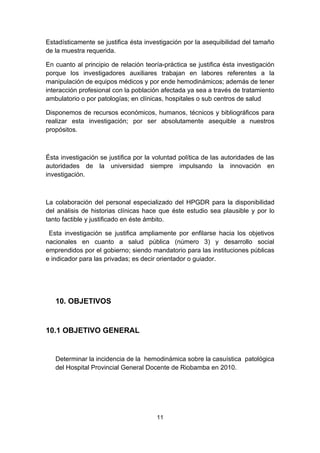 Estadísticamente se justifica ésta investigación por la asequibilidad del tamaño
de la muestra requerida.

En cuanto al principio de relación teoría-práctica se justifica ésta investigación
porque los investigadores auxiliares trabajan en labores referentes a la
manipulación de equipos médicos y por ende hemodinámicos; además de tener
interacción profesional con la población afectada ya sea a través de tratamiento
ambulatorio o por patologías; en clínicas, hospitales o sub centros de salud

Disponemos de recursos económicos, humanos, técnicos y bibliográficos para
realizar esta investigación; por ser absolutamente asequible a nuestros
propósitos.



Ésta investigación se justifica por la voluntad política de las autoridades de las
autoridades de la universidad siempre impulsando la innovación en
investigación.



La colaboración del personal especializado del HPGDR para la disponibilidad
del análisis de historias clínicas hace que éste estudio sea plausible y por lo
tanto factible y justificado en éste ámbito.

 Esta investigación se justifica ampliamente por enfilarse hacia los objetivos
nacionales en cuanto a salud pública (número 3) y desarrollo social
emprendidos por el gobierno; siendo mandatorio para las instituciones públicas
e indicador para las privadas; es decir orientador o guiador.




   10. OBJETIVOS


10.1 OBJETIVO GENERAL


   Determinar la incidencia de la hemodinámica sobre la casuística patológica
   del Hospital Provincial General Docente de Riobamba en 2010.




                                       11
 