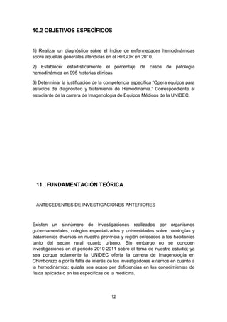 10.2 OBJETIVOS ESPECÍFICOS


1) Realizar un diagnóstico sobre el índice de enfermedades hemodinámicas
sobre aquellas generales atendidas en el HPGDR en 2010.

2) Establecer estadísticamente el porcentaje de casos de patología
hemodinámica en 995 historias clínicas.

3) Determinar la justificación de la competencia específica “Opera equipos para
estudios de diagnóstico y tratamiento de Hemodinamia.” Correspondiente al
estudiante de la carrera de Imagenología de Equipos Médicos de la UNIDEC.




 11. FUNDAMENTACIÓN TEÓRICA


 ANTECEDENTES DE INVESTIGACIONES ANTERIORES



Existen un sinnúmero de investigaciones realizados por organismos
gubernamentales, colegios especializados y universidades sobre patologías y
tratamientos diversos en nuestra provincia y región enfocados a los habitantes
tanto del sector rural cuanto urbano. Sin embargo no se conocen
investigaciones en el periodo 2010-2011 sobre el tema de nuestro estudio; ya
sea porque solamente la UNIDEC oferta la carrera de Imagenología en
Chimborazo o por la falta de interés de los investigadores externos en cuanto a
la hemodinámica; quizás sea acaso por deficiencias en los conocimientos de
física aplicada o en las específicas de la medicina.




                                      12
 