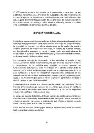 El IESS consiente de la importancia de la prevención y tratamiento de los
problemas referentes a nuestro tema de investigación ha ido implementando
modernos equipos de Hemodinamia; nos imaginamos que realizarían estudios
previos para determinar la justificación de sus proyectos de implementación de
dichos dispositivos; sin embargo dichos estudios; si los hay; no son conocidos
o no socializados a la comunidad científica del país.



                        BIOFÍSICA Y HEMODINÁMICA



La biofísica es una disciplina que coloca a la física al servicio del conocimiento
científico de los pormenores del funcionamiento mecánico del cuerpo humano:
la gravedad por ejemplo nos afecta directamente en la morfología; nuestra
estatura promedio, la velocidad de la sangre, el tamaño de nuestras piernas;
etc. Los ejemplos anteriores en mayor o menor grado son analizados por la
física; desde el punto de vista fenomenológico; y su disfuncionalidad somática,
es área de estudio de la medicina y salud.

La cinemática (estudio del movimiento de las partículas, si atender a sus
causas), dinámica, óptica, hidromecánica; etc. Son áreas de estudio de la física
y herramientas de la biofísica para entender al cuerpo humano; su
funcionalidad y disfunciones; como fue indicado en el párrafo anterior; todo lo
anterior con el único fin de proponer soluciones a problemas específicos; o
para detectarlos, a través de dispositivos especializados; detectores de las
aplicaciones físicas medibles u observables: magnetogramas, ecosonogramas,
rayos x; etc. Inventados por grandes físicos y aplicados por notables médicos y
científicos para el bien de la humanidad.

La Hemodinámica estudia a la dinámica de la sangre; los “vericuetos” de su
trayecto a través del cuerpo humano; los fenómenos que provoca en su rápido
pasar somático; los males que causa su disfunción y; sin ser su objeto de
estudio; las patologías relacionadas a ésta.

El campo de estudio de la Hemodinámica es increíblemente grande; tanto que
cada rama de la medicina y salud deben hacer un capítulo aparte referente al
estudio de aquella; ya sea por la importancia que implica su acción en cada
ramo; cuanto por sus aplicaciones puntuales.

En el área de Biofísica para Equipos Médicos debemos enfocar el estudio en
los tres grandes estadios siguientes:




                                       13
 