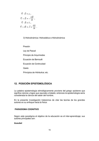 3) Hidrodinámica: Hidrostática e Hidrodinámica



          Presión

          Ley de Pascal

          Principio de Arquímedes

          Ecuación de Bernoulli

          Ecuación de Continuidad

          Gasto

          Principios de Hidráulica; etc.




12. POSICIÓN EPISTEMOLÓGICA


La palabra epistemología etimológicamente proviene del griego episteme que
significa ciencia y logos que equivale a tratado; entonces la epistemología sería
considerada la ciencia del saber del hombre.

En la presente investigación trataremos de citar las teorías de los grandes
autores en su enfoque hacia la física:


PARADIGMA COGNITIVO


Según este paradigma el objetivo de la educación es el inter-aprendizaje; sus
autores principales son:

Ausubel


                                           15
 