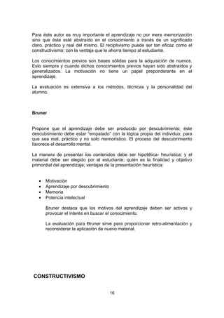 Para éste autor es muy importante el aprendizaje no por mera memorización
sino que éste esté abstraído en el conocimiento a través de un significado
claro, práctico y real del mismo. El reciptivismo puede ser tan eficaz como el
constructivismo; con la ventaja que le ahorra tiempo al estudiante.

Los conocimientos previos son bases sólidas para la adquisición de nuevos.
Esto siempre y cuando dichos conocimientos previos hayan sido abstraídos y
generalizados. La motivación no tiene un papel preponderante en el
aprendizaje.

La evaluación es extensiva a los métodos, técnicas y la personalidad del
alumno.



Bruner


Propone que el aprendizaje debe ser producido por descubrimiento; éste
descubrimiento debe estar “empatado” con la lógica propia del individuo; para
que sea real, práctico y no solo memorístico. El proceso del descubrimiento
favorece el desarrollo mental.

La manera de presentar los contenidos debe ser hipotética- heurística; y el
material debe ser elegido por el estudiante; quién es la finalidad y objetivo
primordial del aprendizaje; ventajas de la presentación heurística:


   •   Motivación
   •   Aprendizaje por descubrimiento
   •   Memoria
   •   Potencia intelectual

       Bruner destaca que los motivos del aprendizaje deben ser activos y
       provocar el interés en buscar el conocimiento.

       La evaluación para Bruner sirve para proporcionar retro-alimentación y
       reconsiderar la aplicación de nuevo material.




CONSTRUCTIVISMO


                                        16
 