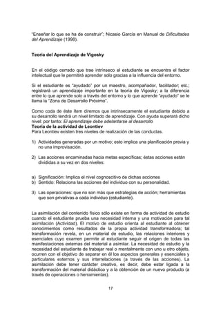 “Enseñar lo que se ha de construir”; Nicasio García en Manual de Dificultades
del Aprendizaje (1998).


Teoría del Aprendizaje de Vigosky


En el código cerrado que trae intrínseco el estudiante se encuentra el factor
intelectual que le permitirá aprender solo gracias a la influencia del entorno.

Si el estudiante es “ayudado” por un maestro, acompañador, facilitador; etc.;
registrará un aprendizaje importante en la teoría de Vigosky; a la diferencia
entre lo que aprende solo a través del entorno y lo que aprende “ayudado” se le
llama la “Zona de Desarrollo Próximo”.

Como coda de éste ítem diremos que intrínsecamente el estudiante debido a
su desarrollo tendrá un nivel limitado de aprendizaje. Con ayuda superará dicho
nivel: por tanto: El aprendizaje debe adelantarse al desarrollo
Teoría de la actividad de Leontiev
Para Leontiev existen tres niveles de realización de las conductas.

1) Actividades generadas por un motivo; esto implica una planificación previa y
   no una improvisación.

2) Las acciones encaminadas hacia metas específicas; éstas acciones están
   divididas a su vez en dos niveles:


a) Significación: Implica el nivel cognoscitivo de dichas acciones
b) Sentido: Relaciona las acciones del individuo con su personalidad.

3) Las operaciones: que no son más que estrategias de acción; herramientas
   que son privativas a cada individuo (estudiante).


La asimilación del contenido físico sólo existe en forma de actividad de estudio
cuando el estudiante prueba una necesidad interna y una motivación para tal
asimilación (Actividad). El motivo de estudio orienta al estudiante al obtener
conocimientos como resultados de la propia actividad transformadora; tal
transformación revela, en un material de estudio, las relaciones interiores y
esenciales cuyo examen permite al estudiante seguir el origen de todas las
manifestaciones externas del material a asimilar. La necesidad de estudio y la
necesidad del estudiante de trabajar real o mentalmente con uno u otro objeto,
ocurren con el objetivo de separar en él los aspectos generales y esenciales y
particulares externos y sus interrelaciones (a través de las acciones). La
asimilación debe tener carácter creativo, es decir, debe estar ligada a la
transformación del material didáctico y a la obtención de un nuevo producto (a
través de operaciones o herramientas).


                                      17
 