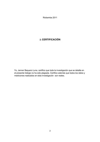 Riobamba 2011




                            2. CERTIFICACIÓN




Yo, Jenner Baquero Luna, certifico que toda la investigación que se detalla en
el presente trabajo no ha sido plagiada. Certifico además que todos los datos y
mediciones realizados en ésta investigación son reales.




                                       2
 