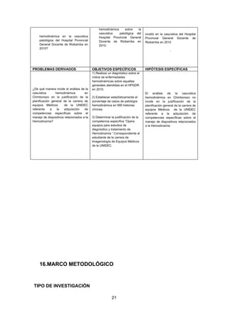 hemodinámica     sobre   la
                                                casuística   patológica del       incidió en la casuística del Hospital
    hemodinámica en la casuística               Hospital Provincial General       Provincial General Docente de
    patológica del Hospital Provincial          Docente de Riobamba en            Riobamba en 2010
    General Docente de Riobamba en              2010.
    2010?
                                                                                                    .




PROBLEMAS DERIVADOS                        OBJETIVOS ESPECÍFICOS                  HIPÓTESIS ESPECÍFICAS
                                           1) Realizar un diagnóstico sobre el
                                           índice de enfermedades
                                           hemodinámicas sobre aquellas
                                           generales atendidas en el HPGDR
¿De qué manera incide el análisis de la    en 2010.
casuística      hemodinámica         en                                           El análisis de la casuística
Chimborazo en la justificación de la       2) Establecer estadísticamente el      hemodinámica en Chimborazo no
planificación general de la carrera de     porcentaje de casos de patología       incide en la justificación de la
equipos Médicos       de la UNIDEC         hemodinámica en 995 historias          planificación general de la carrera de
referente    a   la   adquisición    de    clínicas.                              equipos Médicos de la UNIDEC
competencias específicas sobre el                                                 referente a la adquisición de
manejo de dispositivos relacionados a la   3) Determinar la justificación de la   competencias específicas sobre el
Hemodinamia?                               competencia específica “Opera          manejo de dispositivos relacionados
                                           equipos para estudios de               a la Hemodinamia
                                           diagnóstico y tratamiento de
                                           Hemodinamia.” Correspondiente al
                                           estudiante de la carrera de
                                           Imagenología de Equipos Médicos
                                           de la UNIDEC.




     16.MARCO METODOLÓGICO



TIPO DE INVESTIGACIÓN

                                                         21
 