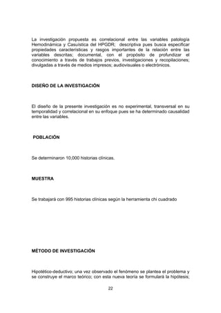 La investigación propuesta es correlacional entre las variables patología
Hemodinámica y Casuística del HPGDR; descriptiva pues busca especificar
propiedades características y rasgos importantes de la relación entre las
variables descritas; documental, con el propósito de profundizar el
conocimiento a través de trabajos previos, investigaciones y recopilaciones;
divulgadas a través de medios impresos; audiovisuales o electrónicos.



DISEÑO DE LA INVESTIGACIÓN



El diseño de la presente investigación es no experimental, transversal en su
temporalidad y correlacional en su enfoque pues se ha determinado causalidad
entre las variables.



POBLACIÓN



Se determinaron 10,000 historias clínicas.



MUESTRA



Se trabajará con 995 historias clínicas según la herramienta chi cuadrado




MÉTODO DE INVESTIGACIÓN



Hipotético-deductivo; una vez observado el fenómeno se plantea el problema y
se construye el marco teórico; con esta nueva teoría se formulará la hipótesis;

                                      22
 