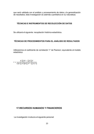 que será validada con el análisis y procesamiento de datos y la generalización
de resultados; ésta investigación es además cuantitativa en su naturaleza.



    TÉCNICAS E INSTRUMENTOS DE RECOLECCIÓN DE DATOS



Se utilizará el siguiente: recopilación histórico-estadística.



TÉCNICAS DE PROCEDIMIENTOS PARA EL ANÁLISIS DE RESULTADOS



Utilizaremos el coeficiente de correlación “r” de Pearson; equivalente al modelo
estadístico:




   17.RECURSOS HUMANOS Y FINANCIEROS



La investigación involucra al siguiente personal:


                                         23
 