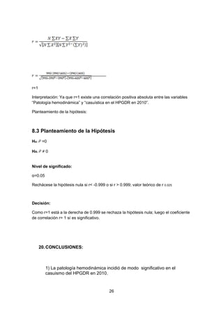 r=1

Interpretación: Ya que r=1 existe una correlación positiva absoluta entre las variables
“Patología hemodinámica” y “casuística en el HPGDR en 2010”.

Planteamiento de la hipótesis:



8.3 Planteamiento de la Hipótesis
Ho:    =0

HA:    ≠0


Nivel de significado:

α=0.05

Rechácese la hipótesis nula si r< -0.999 o si r > 0.999; valor teórico de r 0.025



Decisión:

Como r=1 está a la derecha de 0.999 se rechaza la hipótesis nula; luego el coeficiente
de correlación r= 1 sí es significativo.




      20. CONCLUSIONES:



         1) La patología hemodinámica incidió de modo significativo en el
         casuismo del HPGDR en 2010.


                                            26
 