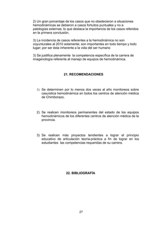 2) Un gran porcentaje de los casos que no obedecieron a situaciones
hemodinámicas se debieron a casos fortuitos puntuales y no a
patologías externas; lo que destaca la importancia de los casos referidos
en la primera conclusión.

3) La incidencia de casos referentes a la hemodinámica no son
coyunturales al 2010 solamente; son importantes en todo tiempo y todo
lugar; por ser ésta inherente a la vida del ser humano

3) Se justifica plenamente la competencia específica de la carrera de
imagenología referente al manejo de equipos de hemodinámica.



                     21. RECOMENDACIONES



  1) Se determinen por lo menos dos veces al año monitoreos sobre
     casuística hemodinámica en todos los centros de atención médica
     de Chimborazo.



  2) Se realicen monitoreos permanentes del estado de los equipos
     hemodinámicos de los diferentes centros de atención médica de la
     provincia.



  3) Se realicen más proyectos tendientes a lograr el principio
     educativo de articulación teoría-práctica a fin de lograr en los
     estudiantes las competencias requeridas de su carrera.




                      22. BIBLIOGRAFÍA




                                27
 