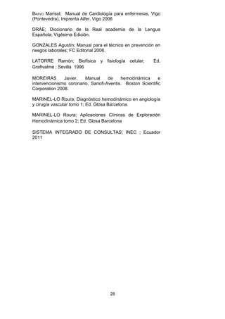 BRAVO Marisol, Manual de Cardiología para enfermeras, Vigo
(Pontevedra), Imprenta Alfer, Vigo 2006

DRAE; Diccionario de la Real academia de la Lengua
Española; Vigésima Edición.

GONZALES Agustín; Manual para el técnico en prevención en
riesgos laborales; FC Editorial 2006.

LATORRE Ramón; Biofísica        y   fisiología   celular;   Ed.
Grafivalme ; Sevilla 1996

MOREIRAS       Javier,   Manual     de    hemodinámica      e
intervencionismo coronario, Sanofi-Aventis. Boston Scientific
Corporation 2008.

MARINEL-LO Roura; Diagnóstico hemodinámico en angiología
y cirugía vascular tomo 1; Ed. Glosa Barcelona.

MARINEL-LO Roura; Aplicaciones Clínicas de Exploración
Hemodinámica tomo 2; Ed. Glosa Barcelona

SISTEMA INTEGRADO DE CONSULTAS; INEC ; Ecuador
2011




                                     28
 