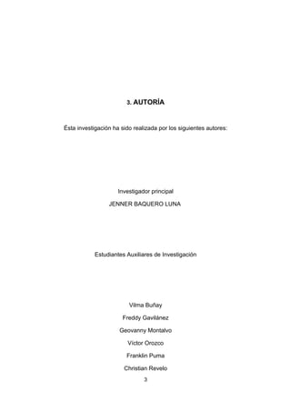 3. AUTORÍA



Ésta investigación ha sido realizada por los siguientes autores:




                     Investigador principal

                 JENNER BAQUERO LUNA




            Estudiantes Auxiliares de Investigación




                         Vilma Buñay

                       Freddy Gavilánez

                     Geovanny Montalvo

                        Víctor Orozco

                        Franklin Puma

                       Christian Revelo
                               3
 