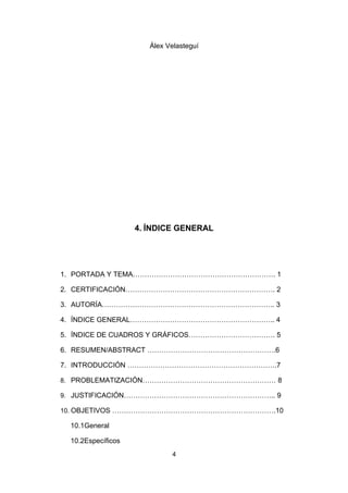Álex Velasteguí




                    4. ÍNDICE GENERAL




1. PORTADA Y TEMA……………………………………………………. 1

2. CERTIFICACIÓN………………………………………………………. 2

3. AUTORÍA……………………………………………………………….. 3

4. ÍNDICE GENERAL…………………………………………………….. 4

5. ÍNDICE DE CUADROS Y GRÁFICOS………………………………. 5

6. RESUMEN/ABSTRACT ……………………………………………….6

7. INTRODUCCIÓN ……………………………………………………….7

8. PROBLEMATIZACIÓN………………………………………………… 8

9. JUSTIFICACIÓN……………………………………………………….. 9

10. OBJETIVOS …………………………………………………………….10

  10.1General

  10.2Específicos
                             4
 