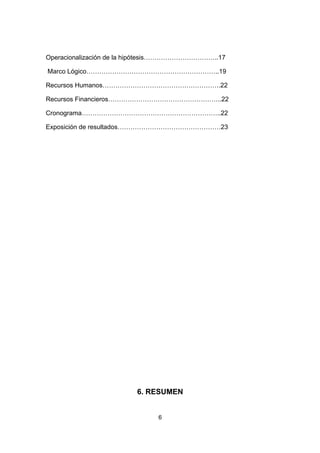 Operacionalización de la hipótesis……………………………..17

Marco Lógico……………………………………………………..19

Recursos Humanos……………………………………………….22

Recursos Financieros……………………………………………..22

Cronograma………………………………………………………..22

Exposición de resultados…………………………………………23




                        6. RESUMEN


                              6
 