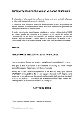 ENFERMEDADES HEMODINÁMICAS VS CASOS GENERALES.


En el estudio de la hemodinámica confluyen sinérgicamente tanto la disciplina física de
la hidromecánica cuanto la anatomía y biología.

El motivo de éste estudio es determinar específicamente cuanto las patologías de
aquella afectan a los chimboracenses; frente a aquellas enfermedades generales que
no tengan que ver con la hemodinámica.

Entre las competencias específicas del estudiante de equipos médicos de la UNIDEC
se incluye aquella que propende a la destreza en el manejo de equipos de
Hemodinamia1; lo que hace imprescindible que aquellos conozcan, comprendan,
apliquen, analicen, sinteticen y evalúen coyunturas relacionadas con aquella: es eso lo
que pretende específicamente la Biofísica; a partir de la cual parte ésta investigación.



Abstract:



HEMODYMAMICS ILLNESS VS GENERAL PATHOLOGIES



Hydromechanics, Biology and anatomy study hemodynamics through synergy.

The goal of this investigation is to determine specifically the level between
general illness and those related with hemodynamics.

Among the student’s specific competences of the Escuela de equipos Médicos
of UNIDEC2 is included this: To operate equipments related with diagnose and
treatment of hemodynamics; therefore is indispensable: to know, to understand,
to apply, to analyze, to synthesize and to evaluate different joint related with
hemodynamics; is that what Biophysics is looking for.



                                                 7. INTRODUCCIÓN




1
    “ Opera equipos para estudios de diagnóstico y tratamiento de Hemodinamia.”
    “




2
        Universidad Interamericana del Ecuador
                                                           7
 