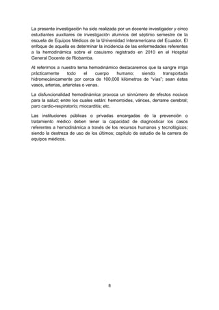 La presente investigación ha sido realizada por un docente investigador y cinco
estudiantes auxiliares de investigación alumnos del séptimo semestre de la
escuela de Equipos Médicos de la Universidad Interamericana del Ecuador. El
enfoque de aquella es determinar la incidencia de las enfermedades referentes
a la hemodinámica sobre el casuismo registrado en 2010 en el Hospital
General Docente de Riobamba.

Al referirnos a nuestro tema hemodinámico destacaremos que la sangre irriga
prácticamente       todo     el   cuerpo humano;    siendo    transportada
hidromecánicamente por cerca de 100,000 kilómetros de “vías”; sean éstas
vasos, arterias, arteriolas o venas.

La disfuncionalidad hemodinámica provoca un sinnúmero de efectos nocivos
para la salud; entre los cuales están: hemorroides, várices, derrame cerebral;
paro cardio-respiratorio; miocarditis; etc.

Las instituciones públicas o privadas encargadas de la prevención o
tratamiento médico deben tener la capacidad de diagnosticar los casos
referentes a hemodinámica a través de los recursos humanos y tecnológicos;
siendo la destreza de uso de los últimos; capítulo de estudio de la carrera de
equipos médicos.




                                      8
 