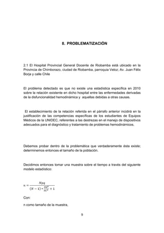 8. PROBLEMATIZACIÓN




2.1 El Hospital Provincial General Docente de Riobamba está ubicado en la
Provincia de Chimborazo, ciudad de Riobamba, parroquia Veloz; Av. Juan Félix
Borja y calle Chile



El problema detectado es que no existe una estadística específica en 2010
sobre la relación existente en dicho hospital entre las enfermedades derivadas
de la disfuncionalidad hemodinámica y aquellas debidas a otras causas.



 El establecimiento de la relación referida en el párrafo anterior incidirá en la
justificación de las competencias específicas de los estudiantes de Equipos
Médicos de la UNIDEC, referentes a las destrezas en el manejo de dispositivos
adecuados para el diagnóstico y tratamiento de problemas hemodinámicos.




Debemos probar dentro de la problemática que verdaderamente ésta existe;
determinemos entonces el tamaño de la población.



Decidimos entonces tomar una muestra sobre el tiempo a través del siguiente
modelo estadístico:




Con:

n como tamaño de la muestra,

                                       9
 