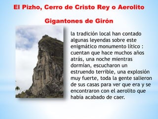 El Pizho, Cerro de Cristo Rey o Aerolito
Gigantones de Girón
la tradición local han contado
algunas leyendas sobre este
enigmático monumento lítico :
cuentan que hace muchos años
atrás, una noche mientras
dormían, escucharon un
estruendo terrible, una explosión
muy fuerte, toda la gente salieron
de sus casas para ver que era y se
encontraron con el aerolito que
había acabado de caer.
 