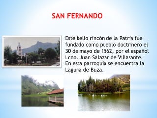 SAN FERNANDO
Este bello rincón de la Patria fue
fundado como pueblo doctrinero el
30 de mayo de 1562, por el español
Lcdo. Juan Salazar de Villasante.
En esta parroquia se encuentra la
Laguna de Buza.
 