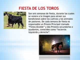 FIESTA DE LOS TOROS
Son seis semanas de fiesta, durante las cuales
se venera a la imagen para atraer sus
bendiciones sobre los cultivos y los animales
de pastoreo. De cada semana de fiesta es
responsable un Prioste Principal Llamado
“Fiesta Alcalde” y dos Priostes secundarios o
ayudantes, conocidos como “incierros
izquierdo y derecho”.
 