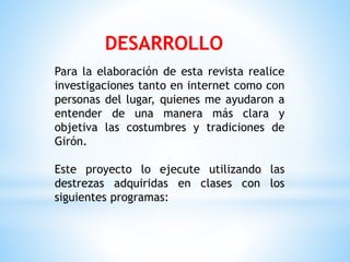 Para la elaboración de esta revista realice
investigaciones tanto en internet como con
personas del lugar, quienes me ayudaron a
entender de una manera más clara y
objetiva las costumbres y tradiciones de
Girón.
Este proyecto lo ejecute utilizando las
destrezas adquiridas en clases con los
siguientes programas:
DESARROLLO
 