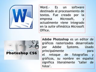 Word.- Es un software
destinado al procesamiento de
textos. Fue creado por la
empresa Microsoft, y
actualmente viene integrado
en la suite ofimática Microsoft
Office.
Adobe Photoshop es un editor de
gráficos rasterizados desarrollado
por Adobe Systems. Usado
principalmente para
el retoque de fotografías y
gráficos, su nombre en español
significa literalmente "taller de
fotos".
 