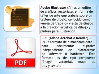 Adobe Illustrator (AI) es un editor
de gráficos vectoriales en forma de
taller de arte que trabaja sobre un
tablero de dibujo, conocido como
«mesa de trabajo» y está destinado
a la creación artística de dibujo y
pintura para ilustración.
PDF (Adobe Acrobat o Reader).-
Es un formato de almacenamiento
para documentos digitales
independiente de plataformas
de software o hardware. Este
formato es de tipo compuesto
(imagen vectorial, mapa de
bits y texto).
 
