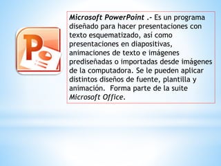 Microsoft PowerPoint .- Es un programa
diseñado para hacer presentaciones con
texto esquematizado, así como
presentaciones en diapositivas,
animaciones de texto e imágenes
prediseñadas o importadas desde imágenes
de la computadora. Se le pueden aplicar
distintos diseños de fuente, plantilla y
animación. Forma parte de la suite
Microsoft Office.
 
