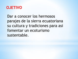 OJETIVO
Dar a conocer los hermosos
parajes de la sierra ecuatoriana
su cultura y tradiciones para asi
fomentar un ecoturismo
sustentable.
 